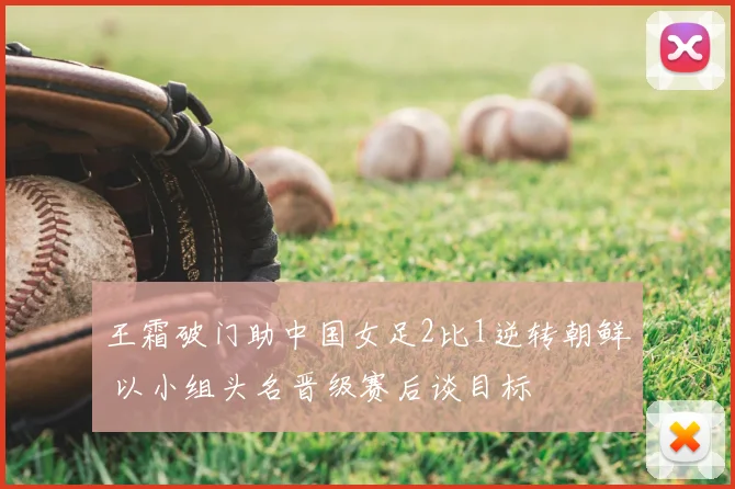 王霜破门助中国女足2比1逆转朝鲜 以小组头名晋级赛后谈目标