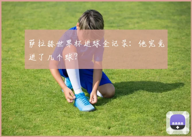 萨拉赫世界杯进球全记录:他究竟进了几个球?