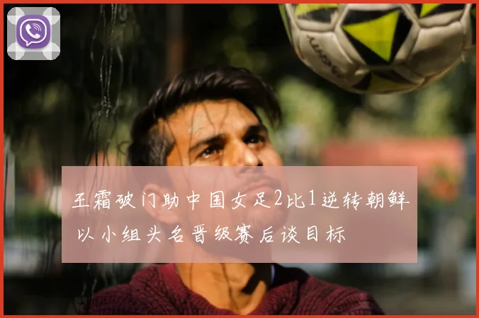 王霜破门助中国女足2比1逆转朝鲜 以小组头名晋级赛后谈目标